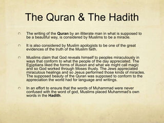 The Torah and The New
Testament
Clearly there are things in both the Old and New Testament
that conflict with the teachings of Muhammad. Thus,
Muslims believe that this is either the result of poor
transmission, or intentional deception. However, they
believe that the original text was the divine word of God in
pure form.
They saw many problems with allowing the transmission by
scribes and into various languages.
Muslims believe that the Quran was given for the purpose
of correcting the discrepancies that resulted from copyist
errors in the Bible.
Thus, Quran is only considered to be the true word of God
in Arabic.
 
