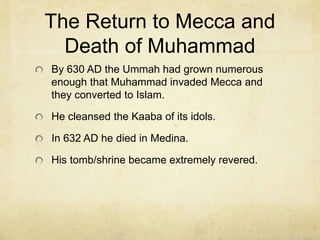 Medina
In 622 AD Muhammad and his followers traveled
to Yathrib in the north to escape persecution.
There were monotheists (both Christian and Jew)
in Yathrib and Muhammad organized what is
known as the Muslim Ummah (or Muslim nation).
This year became central to the Muslim faith and
calendar. The city became Medina. It is the
second most sacred city in Islam after Mecca.
Jerusalem is considered the 3rd.
The next year he married Aisha who was only 6
or 7 at the time.
 