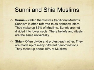 Imams
An Imam is a Muslim leader, usually in terms of
the leading of worship in a Mosque. But early
Imams were also political leaders.
The communities of Islam became divided early
on as followers of these various Imams. They
were in conflict with each other for leadership
and power.
Originally they were divided between Shia and
those who came to be known as Sunni Muslims.
 