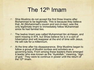 Sunni and Shia Muslims
Sunna – called themselves traditional Muslims.
Sunnism is often referred to as orthodox Islam.
They make up 85% of Muslims. Sunnis are not
divided into lower sects. There beliefs and rituals
are the same universally.
Shia – Often divide and protest each other. They
are made up of many different denominations.
They make up about 15% of Muslims.
 