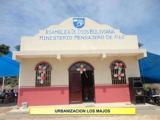 Asamblea de Dios Boliviana
Ministerio Mensajero de paz

INAUGURACION
TEMPLO EN URBANIZACION DE MAJOS
YAPACANI

URBANIZACION LOS MAJOS
DOMINGO 17 DE NOVIEMBRE DE 2013

 
