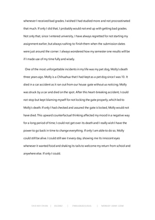 CHIA KEH CHIAN | 0322062 | FNBEJAN2015/AUG | MONDAY 10AM-12AM
whenever I received bad grades. I wished I had studied more and not procrastinated
that much. If only I did that, I probably would not end up with getting bad grades.
Not only that, since I entered university, I have always regretted for not starting my
assignment earlier, but always rushing to finish them when the submission dates
were just around the corner. I always wondered how my semester one results will be
if I made use of my time fully and wisely.
One of the most unforgettable incidents in my life was my pet dog, Molly’s death
three years ago. Molly is a Chihuahua that I had kept as a pet dog since I was 10. It
died in a car accident as it ran out from our house gate without us noticing; Molly
was struck by a car and died on the spot. After this heart-breaking accident, I could
not stop but kept blaming myself for not locking the gate properly, which led to
Molly’s death. If only I had checked and assured the gate is locked, Molly would not
have died. This upward counterfactual thinking affected my mood in a negative way
for a long period of time; I could not get over its death and I really wish I have the
power to go back in time to change everything. If only I am able to do so, Molly
could still be alive. I could still see it every day, showing me its innocent eyes
whenever it wanted food and shaking its tails to welcome my return from school and
anywhere else. If only I could.
 