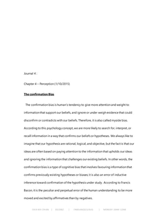 CHIA KEH CHIAN | 0322062 | FNBEJAN2015/AUG | MONDAY 10AM-12AM
Journal 4 :
Chapter 4 – Perception (1/10/2015)
The confirmation Bias
The confirmation bias is human’s tendency to give more attention and weight to
information that support our beliefs, and ignore or under weigh evidence that could
disconfirm or contradicts with our beliefs. Therefore, it is also called myside bias.
According to this psychology concept, we are more likely to search for, interpret, or
recall information in a way that confirms our beliefs or hypotheses. We always like to
imagine that our hypothesis are rational, logical, and objective, but the fact is that our
ideas are often based on paying attention to the information that upholds our ideas
and ignoring the information that challenges our existing beliefs. In other words, the
confirmation bias is a type of cognitive bias that involves favouring information that
confirms previously existing hypotheses or biases; it is also an error of inductive
inference toward confirmation of the hypothesis under study. According to Francis
Bacon, it is the peculiar and perpetual error of the human understanding to be more
moved and excited by affirmatives than by negatives.
 