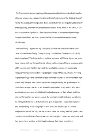 CHIA KEH CHIAN | 0322062 | FNBEJAN2015/AUG | MONDAY 10AM-12AM
Confirmation biases not only impact how people collect information, but they also
influence how people analyse, interpret and recall information. The disadvantageof
having this selective thinking is that it can prevent us from looking at situations fairly
and objectively, and then influence the decisions we make. Most of the times, it can
lead to poor or faulty choices. If we become blinded to evidence truly refuting a
favoured hypothesis, we have crossed the line from reasonableness to closed-
mindedness.
Unconsciously, I myself and my family had practice the confirmation bias too. I
came from a Chinese family. During primary, I studied in a Chinese school, SJK (C)
Merlimau where 95% of the students and teachers were all Chinese. I spent six years
there, mixing with my Chinese friends, talking and learning in Chinese language. After
UPSR examination, I told my parents that I wanted to continue my studies at a
Malaysian Chinese Independent High School located in Malacca, which is Pay Fong
High School. My parents were not agreed with me because it is an independent high
school; they thought their certificate will not be approved by the government. To
prove them wrong, I started to ask around. I approached to my seniors who were
studying in government school about the disadvantages of their school, and they
told me the teachers are always absent, the toilets are mostly dirty and sometimes
the Malay students like to disturb Chinese girls. In addition, I also asked my senior
who was studying in Pay Fong High School about the advantages of Chinese
independent school; she told me the students there are all very well disciplined, their
co-curricular activities are fun, the teachers are mostly fun, classes are interactive and
they always have outdoor activity day to enhance their study experience.
 