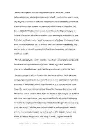 CHIA KEH CHIAN | 0322062 | FNBEJAN2015/AUG | MONDAY 10AM-12AM
After collecting these data that supported my beliefs, which was Chinese
independent school is better than government school, I convinced my parents about
why they should send me to a Chinese independent school instead of a government
school with my points. However, my parents also did their research based on their
bias. In opposite, they asked their friends about the disadvantages of studying in
Chinese independent school and started to convince me to give up the idea because
firstly, their certificate is not as ‘good’ as government school’s certificate according to
them, secondly, the school fee and all those extra fees is expensive and thirdly, they
said it is better to mix with people with different races because we are living in a
multiracial country.
All in all, both party (me and my parents) were actively searching for evidences and
information that support our own hypothesis. At last, my parents sent me to
government school but thanks god; I had five years of amazing school life there.
Another example of self-confirmation bias also happened in my family. When we
were younger, my sisters and I had always begged to have a pet dog but my mother
was scared of and disliked animals. She did not allow us to keep any animal in our
house. Her reasons were dogs are dirty and naughty, they cause destructions and
hard to take care of. She also stated that it will distract us from studying. To make our
wish come true, my sisters and I were always searching for relevant articles to show
my mother. Having this confirmation bias, instead of searching articles like ‘Are dogs
good for a family?’, ‘Advantages and disadvantages of having a pet dog’, we only
seek for information that support our beliefs, such as ‘Why dogs are human’s best
friend’, ’10 reasons why you must have a dog at home’, ‘Dogs are sources of
 