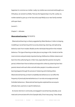 CHIA KEH CHIAN | 0322062 | FNBEJAN2015/AUG | MONDAY 10AM-12AM
happiness’ to convince our mother. Lastly, my mother was convinced and bought us a
Chihuahua, we named it as Molly. That was the happiest day in my life. Luckily, my
mother started to give up on her bias and accept Molly as our new family member
with open heart.
Journal 5 :
Chapter 5 - Attitudes
Observational Learning (10/10/2015)
Observational learning is a theory suggested by Albert Bandura. It refers to shaping,
modelling or social learning which occurs by observing, retaining, and replicating
behaviour seen from models. Models are the individuals that perform the imitated
behaviour. This type of learning can take place at any stage in life; it tends to be the
most common and particularly important during childhood as children observe and
learn from the authority figures in their lives, especially their parents. During this
period, children learn how to behave and respond to others by observing how their
parents interact with each other and with other people. A countless amount of
learning happens through this process of observing and imitating others.
Observational learning can teach completely new behaviours or can affect the
frequency of previously learned behaviours. It can also encourage previously
forbidden behaviours. Observational learning also explainedhow we acquire
attitudes, fears, opinions or specific behaviours.
As human who live in community, we engaged in social learning naturally, as we
meet and communicate with a lot of people daily. Since I was young, I have always
 