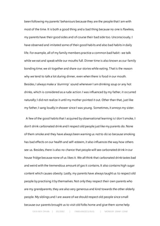 CHIA KEH CHIAN | 0322062 | FNBEJAN2015/AUG | MONDAY 10AM-12AM
been following my parents’ behaviours because they are the people that I am with
most of the time. It is both a good thing and a bad thing because no one is flawless,
my parents have their good sides and of course their bad side too. Unconsciously, I
have observed and imitated some of their good habits and also bad habits in daily
life. For example, all of my family members practice a common bad habit- we talk
while we eat and speak while our mouths full. Dinner time is also known as our family
bonding time; we sit together and share our stories while eating. That is the reason
why we tend to talk a lot during dinner, even when there is food in our mouth.
Besides, I always make a ‘slurrrrrrp’ sound whenever I am drinking soup or any hot
drinks, which is considered as a rude action. I was influenced by my father, it occurred
naturally; I did not realize it until my mother pointed it out. Other than that, just like
my father, I sang loudly in shower since I was young. Sometimes, it annoys my sister.
A few of the good habits that I acquired by observational learning is I don’t smoke, I
don’t drink carbonated drink and I respect old people just like my parents do. None
of them smoke and they have always been warning us not to do so because smoking
has bad effects on our health and self-esteem, it also influences the way how others
see us. Besides, there is also no chance that people will see carbonated drink in our
house fridge because none of us likes it. We all think that carbonated drink tastes bad
and weird with the tremendous amount of gas it contains. It also contains high sugar
content which causes obesity. Lastly, my parents have always taught us to respect old
people by practising it by themselves. Not only they respect their own parents who
are my grandparents, they are also very generous and kind towards the other elderly
people. My siblings and I are aware of we should respect old people since small
because our parents brought us to visit old folks home and give them some help
 