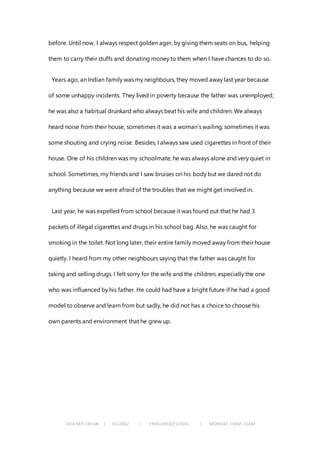 CHIA KEH CHIAN | 0322062 | FNBEJAN2015/AUG | MONDAY 10AM-12AM
before. Until now, I always respect golden ager, by giving them seats on bus, helping
them to carry their stuffs and donating money to them when I have chances to do so.
Years ago, an Indian family was my neighbours, they moved away last year because
of some unhappy incidents. They lived in poverty because the father was unemployed;
he was also a habitual drunkard who always beat his wife and children. We always
heard noise from their house, sometimes it was a woman’s wailing; sometimes it was
some shouting and crying noise. Besides, I always saw used cigarettes in front of their
house. One of his children was my schoolmate; he was always alone and very quiet in
school. Sometimes, my friends and I saw bruises on his body but we dared not do
anything because we were afraid of the troubles that we might get involved in.
Last year, he was expelled from school because it was found out that he had 3
packets of illegal cigarettes and drugs in his school bag. Also, he was caught for
smoking in the toilet. Not long later, their entire family moved away from their house
quietly. I heard from my other neighbours saying that the father was caught for
taking and selling drugs. I felt sorry for the wife and the children, especially the one
who was influenced by his father. He could had have a bright future if he had a good
model to observe and learn from but sadly, he did not has a choice to choose his
own parents and environment that he grew up.
 