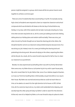 CHIA KEH CHIAN | 0322062 | FNBEJAN2015/AUG | MONDAY 10AM-12AM
person might be assigned in a group, which means all the ten person have to work
together to achieve a common goal.
There are a lot of incidents that show social loafing in my life. For example, during
high school, all students were required to clean our respective classroom and school
compound which was divided to all classes on the last day of school before any
holiday. In my class, half of the students did not take it seriously including me. Every
time when we were required to do so, all of us were just walking around and chatting,
talking about our holiday plans and random stuffs excitedly. There was once, just
when me and my friends thought we can leave the cleaning job to the others, the
discipline teacher came to our classroom and punished everyone, because none of us
was doing our job. Instead, most of us were just holding the cleaning tools and
pretending to be doing work. We were all relying on the others, expecting the others
will do the job. As a result, all of us were forced to stay back for half an hour to clean
our classroom as a punishment.
Besides, I’ve also experienced social loafing when I was with my family. Remember
there were once, my father drove us to Kuantan to join my uncle’s open house party.
My uncle moved there for his job. Before that, none of our relatives stayed at Kuantan,
so it was our first time travelling there. Unfortunately, we got lost while on our way to
their house. My father was worried and anxious that we could not reach there on
time, so he asked us to search for the right direction to his house on GPS. At that
time, all of us were too lazy to do so, my sisters and I pretended to be sleeping, and
secretly hope the other party will obey my father’s order to search for the direction.
At the end, none of us helped my father, so he was forced to stop at a place to check
 