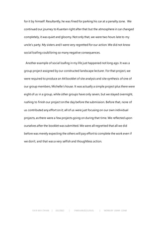 CHIA KEH CHIAN | 0322062 | FNBEJAN2015/AUG | MONDAY 10AM-12AM
for it by himself. Resultantly, he was fined for parking his car at a penalty zone. We
continued our journey to Kuantan right after that but the atmosphere in car changed
completely, it was quiet and gloomy. Not only that, we were two hours late to my
uncle’s party. My sisters and I were very regretted for our action. We did not know
social loafing could bring so many negative consequences.
Another example of social loafing in my life just happened not long ago. It was a
group project assigned by our constructed landscape lecturer. For that project, we
were required to produce an A4 booklet of site analysis and site synthesis of one of
our group members, Michelle’s house. It was actually a simple project plus there were
eight of us in a group, while other groups have only seven, but we stayed overnight,
rushing to finish our project on the day before the submission. Before that, none of
us contributed any effort on it; all of us were just focusing on our own individual
projects, as there were a few projects going on during that time. We reflected upon
ourselves after the booklet was submitted. We were all regretted that all we did
before was merely expecting the others will pay effort to complete the work even if
we don’t, and that was a very selfish and thoughtless action.
 