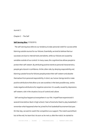 CHIA KEH CHIAN | 0322062 | FNBEJAN2015/AUG | MONDAY 10AM-12AM
Journal 2 :
Chapter 2 - The Self
Self-Serving Bias (17/9/2015)
The self-serving bias refers to our tendency to take personal credit for success while
blaming outside sources for our failures. Essentially, we tend to believe that our
successes are due to internal traits and talents, while our failures are caused by
variables outside of our control. In many cases, this cognitive bias allows peopleto
protect their self-esteem. By attributing positive events to personal characteristics,
people get a boost in confidence. At the other side, by denying responsibility and
blaming outside forces for failures peopleprotect their self-esteem and absolve
themselves from personal responsibility. In short, we, human beings tend to make
positive attributions that allow us to see ourselves in the best possible way, and to
make negative attributions for negative outcomes. It is usually caused by depression,
self-esteem, role in the situation, locus of control and culture.
Self-serving bias happens at everywhere in our life. I myself have experienced it
several times before. Back in high school, I had a friend who liked to play basketball. I
remember what happened when he joined his first basketball tournament last year.
On that day, we went to watch the competition as a support. The match was brilliant
but at the end, his team lost. As soon as he met us after the match, he started to
 