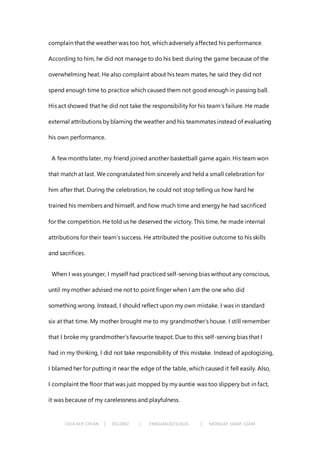 CHIA KEH CHIAN | 0322062 | FNBEJAN2015/AUG | MONDAY 10AM-12AM
complain that the weather was too hot, which adversely affected his performance.
According to him, he did not manage to do his best during the game because of the
overwhelming heat. He also complaint about his team mates, he said they did not
spend enough time to practice which caused them not good enough in passing ball.
His act showed that he did not take the responsibility for his team’s failure. He made
external attributions by blaming the weather and his teammates instead of evaluating
his own performance.
A few months later, my friend joined another basketball game again. His team won
that match at last. We congratulated him sincerely and held a small celebration for
him after that. During the celebration, he could not stop telling us how hard he
trained his members and himself, and how much time and energy he had sacrificed
for the competition. He told us he deserved the victory. This time, he made internal
attributions for their team’s success. He attributed the positive outcome to his skills
and sacrifices.
When I was younger, I myself had practiced self-serving bias without any conscious,
until my mother advised me not to point finger when I am the one who did
something wrong. Instead, I should reflect upon my own mistake. I was in standard
six at that time. My mother brought me to my grandmother’s house. I still remember
that I broke my grandmother’s favourite teapot. Due to this self-serving bias that I
had in my thinking, I did not take responsibility of this mistake. Instead of apologizing,
I blamed her for putting it near the edge of the table, which caused it fell easily. Also,
I complaint the floor that was just mopped by my auntie was too slippery but in fact,
it was because of my carelessness and playfulness.
 