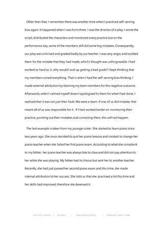 CHIA KEH CHIAN | 0322062 | FNBEJAN2015/AUG | MONDAY 10AM-12AM
Other than that, I remember there was another time when I practiced self-serving
bias again. It happened when I was form three. I was the director of a play, I wrote the
script, distributed the characters and monitored every practice but on the
performance day, some of the members still did some big mistakes. Consequently,
our play was criticised and graded badly by our teacher. I was very angry and scolded
them for the mistake that they had made, which I thought was unforgiveable. I had
worked so hard so it, why would I end up getting a bad grade? I kept thinking that
my members ruined everything. That is when I had the self-serving bias thinking. I
made external attribution by blaming my team members for this negative outcome.
Afterwards, when I calmed myself down I apologized to them for what I had done. I
realized that it was not just their fault. We were a team. If one of us did mistake, that
meant all of us was responsible for it. If I had worked harder on monitoring their
practice, pointing out their mistakes and correcting them, this will not happen.
The last example is taken from my younger sister. She started to learn piano since
two years ago. She once decided to quit her piano lessons and insisted to change her
piano teacher when she failed her first piano exam. According to what she complaint
to my father, her piano teacher was always late to class and did not pay attention to
her while she was playing. My father had to choice but sent her to another teacher.
Recently, she had just passed her second piano exam and this time, she made
internal attribution to her success. She told us that she practised a lot this time and
her skills had improved, therefore she deserved it.
 