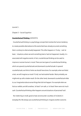 CHIA KEH CHIAN | 0322062 | FNBEJAN2015/AUG | MONDAY 10AM-12AM
Journal 3 :
Chapter 3 – Social Cognition
Counterfactual Thinking (24/9/2015)
Counterfactual thinking is a psychology concept that involves the human tendency
to create possible alternatives to life events that have already occurred; something
that is contrary to what actually happened. This often happens in 'if only...' and ‘at
least…’ situations, where we wish something had or had not happened. Usually, it is
associated with negative events. In fact, counterfactual thinking can be used to
improve or worsen human’s mood. There are two types of counterfactual thinking,
which are upward counterfactuals and downward counterfactuals. In upward
counterfactuals, we think of what we should have done. For example, when we failed
a test, we will imagine our result ‘if only’ we had studied harder. Most probably, we
might end up with a better result. On the other hand, downward counterfactual refers
to our imagination about worse things that did not happen. For example when we
lost our wallets, we tell ourselves, ‘at least’ I am safe, or ‘at least’ there were not much
cash. Counterfactual thinking often happens around situations of perceived 'luck'.
No matter big or small, good or bad, we encounter countless of incidents in
everyday life. We always use counterfactual thinking to imagine another outcome.
 