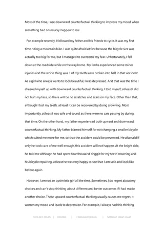 CHIA KEH CHIAN | 0322062 | FNBEJAN2015/AUG | MONDAY 10AM-12AM
Most of the time, I use downward counterfactual thinking to improve my mood when
something bad or unlucky happen to me.
For example recently, I followedmy father and his friends to cycle. It was my first
time riding a mountain bike. I was quite afraid at first because the bicycle size was
actually too big for me, but I managed to overcome my fear. Unfortunately, I fell
down at the roadside while on the way home. My limbs experienced some minor
injuries and the worse thing was 3 of my teeth were broken into half in that accident.
As a girl who always wants to look beautiful, I was depressed. And that was the time I
cheered myself up with downward counterfactual thinking. I told myself; at least I did
not hurt my face, so there will be no scratches and scars on my face. Other than that,
although I lost my teeth, at least it can be recovered by doing crowning. Most
importantly, at least I was safe and sound as there were no cars passing by during
that time. On the other hand, my father experienced both upward and downward
counterfactual thinking. My father blamed himself for not changing a smaller bicycle
which suited me more for me, so that the accident could be prevented. He also said if
only he took care of me well enough, this accident will not happen. At the bright side,
he told me although he had spent four thousand ringgit for my teeth crowning and
his bicycle repairing, at least he was very happy to see that I am safe and look like
before again.
However, I am not an optimistic girl all the time. Sometimes, I do regret about my
choices and can’t stop thinking about different and better outcomes if I had made
another choice. These upward counterfactual thinking usually causes me regret, it
worsen my mood and leads to depression. For example, I always had this thinking
 