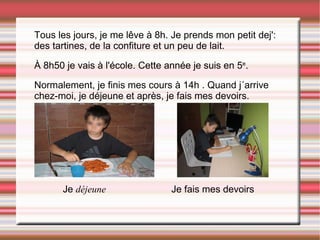 Tous les jours, je me lêve à 8h. Je prends mon petit dej': des tartines, de la confiture et un peu de lait. À 8h50 je vais à l'école. Cette année je suis en 5 e . Normalement, je finis mes cours à 14h . Quand j´arrive chez-moi, je déjeune et après, je fais mes devoirs. Je  déjeune  Je fais mes devoirs 