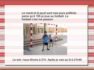 Le mardi et le jeudi sont mes jours préférés parce qu’à 16h je joue au football. Le football c’est ma passion. Le soir, nous dînons à 21h. Après je vais au lit à 21h45  