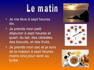 • Je me lève à sept heures
  dix.
• Je prends mon petit
  déjeuner à sept heures et
  quart: du lait, des céréales,
  des biscuits, et des fruits.
• Je prends mon sac et je sors
  de la maison à sept heures
  moins cinq pour venir au
  lycée.
 