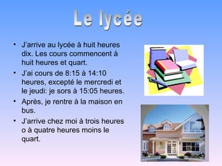 • J’arrive au lycée à huit heures
  dix. Les cours commencent à
  huit heures et quart.
• J’ai cours de 8:15 à 14:10
  heures, excepté le mercredi et
  le jeudi: je sors à 15:05 heures.
• Après, je rentre à la maison en
  bus.
• J’arrive chez moi à trois heures
  o à quatre heures moins le
  quart.
 