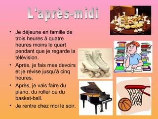• Je déjeune en famille de
  trois heures à quatre
  heures moins le quart
  pendant que je regarde la
  télévision.
• Après, je fais mes devoirs
  et je révise jusqu’à cinq
  heures.
• Après, je vais faire du
  piano, du roller ou du
  basket-ball.
• Je rentre chez moi le soir.
 
