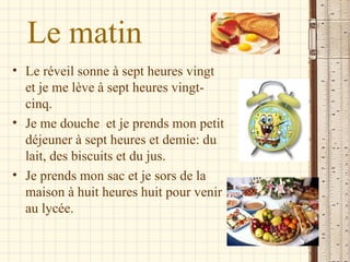 Le matin
• Le réveil sonne à sept heures vingt
  et je me lève à sept heures vingt-
  cinq.
• Je me douche et je prends mon petit
  déjeuner à sept heures et demie: du
  lait, des biscuits et du jus.
• Je prends mon sac et je sors de la
  maison à huit heures huit pour venir
  au lycée.
 