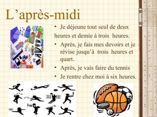 L’après-midi
       • Je déjeune tout seul de deux
       heures et demie à trois heures.
       • Après, je fais mes devoirs et je
         révise jusqu’à trois heures et
         quart.
       • Après, je vais faire du tennis
       • Je rentre chez moi à six heures.
 