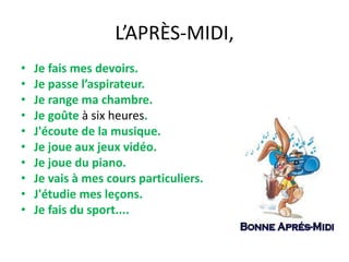 L’APRÈS-MIDI,
•
•
•
•
•
•
•
•
•
•

Je fais mes devoirs.
Je passe l’aspirateur.
Je range ma chambre.
Je goûte à six heures.
J'écoute de la musique.
Je joue aux jeux vidéo.
Je joue du piano.
Je vais à mes cours particuliers.
J'étudie mes leçons.
Je fais du sport....

 