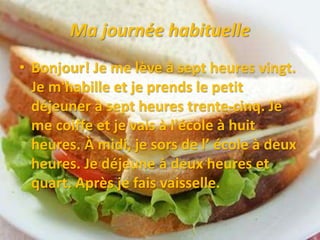 Ma journée habituelle
• Bonjour! Je me lève à sept heures vingt.
Je m'habille et je prends le petit
déjeuner à sept heures trente-cinq. Je
me coiffe et je vais à l'école à huit
heures. À midi, je sors de l’ école à deux
heures. Je déjeune à deux heures et
quart. Après je fais vaisselle.
 