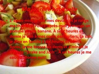 Ma journée habituelle
• L’ après-midi je fais mes devoirs et je range
ma chambre. Pour l’ après-midi je mange un
pomme et une banane. À sept heures et
demie je vais à mes cours particuliers. Le soir,
je dîne en famille à dix heures et demie.
Après, je me brosse les dents et à minuit je
regarde ‘’Drake and Josh’’. À un heures je me
couche. Bonne nuit!
 