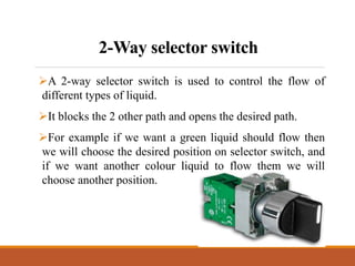 2-Way selector switch
A 2-way selector switch is used to control the flow of
different types of liquid.
It blocks the 2 other path and opens the desired path.
For example if we want a green liquid should flow then
we will choose the desired position on selector switch, and
if we want another colour liquid to flow them we will
choose another position.
 
