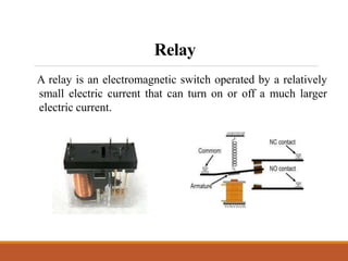 Relay
A relay is an electromagnetic switch operated by a relatively
small electric current that can turn on or off a much larger
electric current.
 