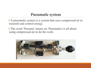 Pneumatic system
A pneumatic system is a system that uses compressed air to
transmit and control energy.
The word ‘Pneuma’ means air. Pneumatics is all about
using compressed air to do the work.
 