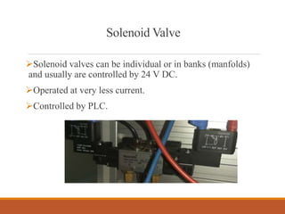 Solenoid Valve
Solenoid valves can be individual or in banks (manfolds)
and usually are controlled by 24 V DC.
Operated at very less current.
Controlled by PLC.
 