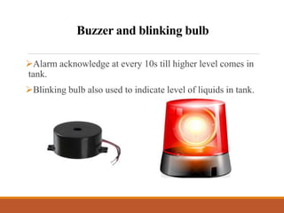Buzzer and blinking bulb
Alarm acknowledge at every 10s till higher level comes in
tank.
Blinking bulb also used to indicate level of liquids in tank.
 