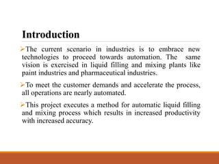 Introduction
The current scenario in industries is to embrace new
technologies to proceed towards automation. The same
vision is exercised in liquid filling and mixing plants like
paint industries and pharmaceutical industries.
To meet the customer demands and accelerate the process,
all operations are nearly automated.
This project executes a method for automatic liquid filling
and mixing process which results in increased productivity
with increased accuracy.
 