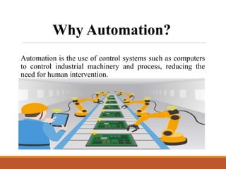 Automation is the use of control systems such as computers
to control industrial machinery and process, reducing the
need for human intervention.
Why Automation?
 