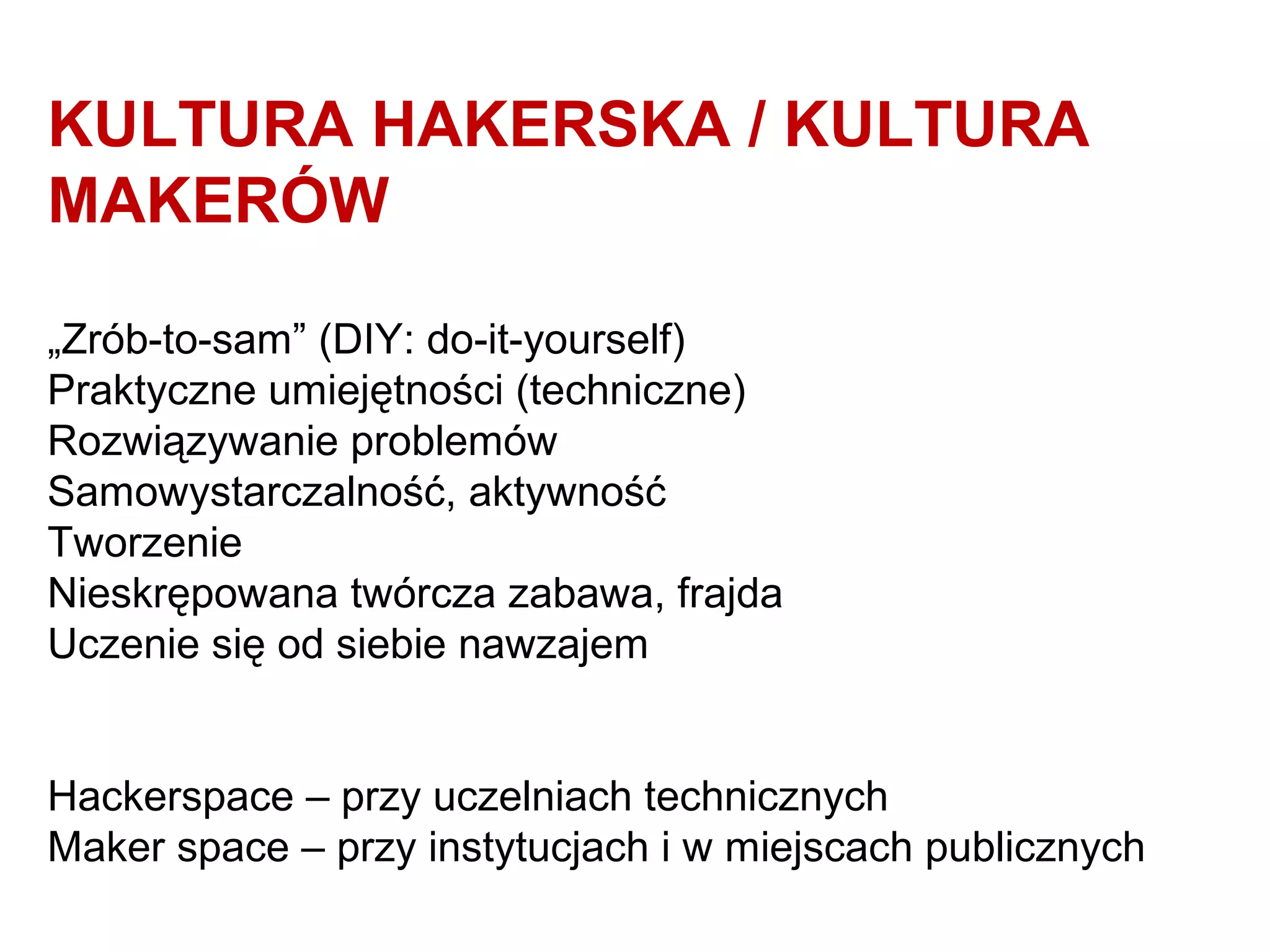 KULTURA HAKERSKA / KULTURA
MAKERÓW
„Zrób-to-sam” (DIY: do-it-yourself)
Praktyczne umiejętności (techniczne)
Rozwiązywanie problemów
Samowystarczalność, aktywność
Tworzenie
Nieskrępowana twórcza zabawa, frajda
Uczenie się od siebie nawzajem
Hackerspace – przy uczelniach technicznych
Maker space – przy instytucjach i w miejscach publicznych
 