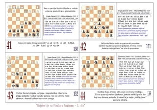 Sve su partije Vojaka i Muhe u zadnje
vrijeme poslastica za promatrače.
Kako crni dalje treba nastaviti? a) a6 b) f6 c) Ld7 d) Sbc6
e) Db6 f) Sd7 g) c4 h) c:d4
Miljenko Muha ovdje je majstorski pronašao
čarobni ključić koji vodi do pobjede. Velikoj većini
„kadeta srednje klase“ taj plan bi promakao.
Partije Daniela Vojaka su lijepe i nepredvidive i kad je na
pragu pobjede i kad je na rubu poraza. Sve se u trenu može
okrenuti. Pronađi dobitni nastavak crnoga.
Dvoboj dvaju Viktora otišao je na stranu mlađega.
Često puta taj maleni Leskovar, pokaže veliki igrački žar
koji mu donese pobjedu. Čavlovića je ovdje „došla glave“
pasivna obrana.
 