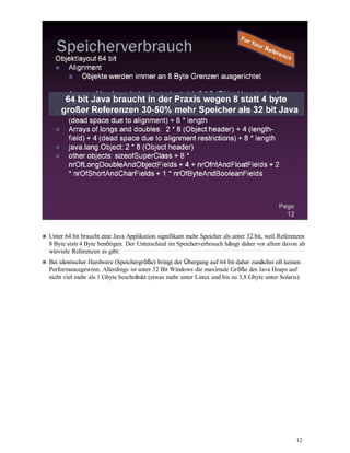 12
Unter 64 bit braucht eine Java Applikation signifikant mehr Speicher als unter 32 bit, weil Referenzen
8 Byte statt 4 Byte benötigen. Der Unterschied im Speicherverbrauch hängt daher vor allem davon ab
wieviele Referenzen es gibt.
Bei identischer Hardware (Speichergröße) bringt der Übergang auf 64 bit daher zunächst oft keinen
Performancegewinn. Allerdings ist unter 32 Bit Windows die maximale Größe des Java Heaps auf
nicht viel mehr als 1 Gbyte beschränkt (etwas mehr unter Linux und bis zu 3,8 Gbyte unter Solaris).
 