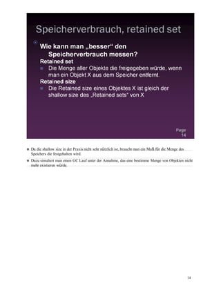 14
Da die shallow size in der Praxis nicht sehr nützlich ist, braucht man ein Maß für die Menge des
Speichers die festgehalten wird.
Dazu simuliert man einen GC Lauf unter der Annahme, das eine bestimme Menge von Objekten nicht
mehr existieren würde.
 