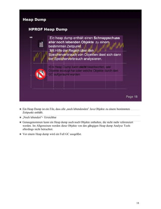 18
Ein Heap Dump ist ein File, dass alle „noch lebendenden“ Java Objekte zu einem bestimmten
Zeitpunkt enthält.
„Noch lebenden“= Erreichbar
Genaugenommen kann ein Heap dump auch noch Objekte enthalten, die nicht mehr referenziert
werden. Im Allgemeinen werden diese Objekte von den gängigen Heap dump Analyse Tools
allerdings nicht betrachtet.
Vor einem Heap dump wird ein Full GC ausgelöst.
 