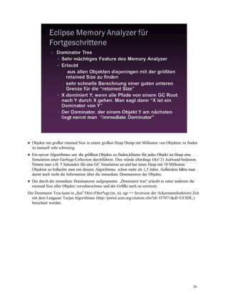 26
Objekte mit großer retained Size in einem großen Heap Dump mit Millionen von Objekten zu finden
ist manuell sehr schwierig.
Ein naiver Algorithmus um die größten Objekte zu finden,könnte für jedes Objekt im Heap eine
Simulation einer Garbage Collection durchführen. Dies würde allerdings O(n^2) Aufwand bedeuten.
Nimmt man z.B. 5 Sekunden für eine GC Simulation an und hat einen Heap mit 10 Millionen
Objekten so bräuchte man mit diesem Algorithmus schon mehr als 1,5 Jahre. Außerdem hätte man
damit noch nicht die Information über die immediate Dominatoren der Objekte.
Der durch die immediate Dominatoren aufgespannte „Dominator tree“ erlaubt es unter anderem die
retained Size aller Objekte vorzuberechnen und der Größe nach zu sortieren.
Der Dominator Tree kann in „fast“ O(n) (O(m*agr;(m, n); agr == Inversion der Ackermannfunktion) Zeit
mit dem Lengauer Tarjan Algorithmus (http://portal.acm.org/citation.cfm?id=357071&dl=GUIDE,)
berechnet werden.
 