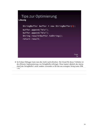 34
Im Eclipse Debugger kann man dies leicht nachvollziehen. Der Grund für dieses Verhalten ist
die effiziente Implementierung von StringBuffer.toString(). Diese kopiert nämlich das interne
char[] des StringBuffer‘s nicht sondern verwendet es für den neu erzeugten String (unter JDK
1.4).
 