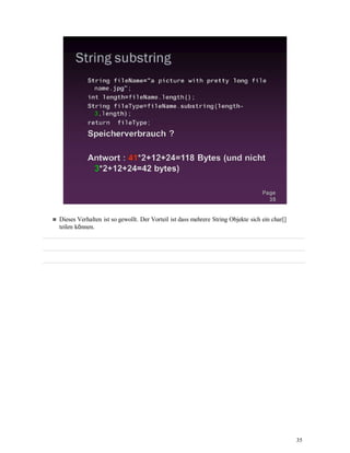 35
Dieses Verhalten ist so gewollt. Der Vorteil ist dass mehrere String Objekte sich ein char[]
teilen können.
 