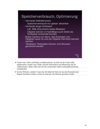 38
Caches sind relativ aufwendig zu implementieren, da nicht nur der Cache selber
implementiert werden muss sonder auch die Infrastruktur zum Monitoring und zur
Administration. Daher sollte man auf eine existierende stabile Cacheimplementierung
zurückgreifen.
Ist eine Webseite „stateless“, kann also der Inhalt der Seite nur aus den Parametern des
Request berechnet werden, so kann sie auch gut vom Browser gecached werden.
 