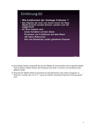 4
Ein Garbage Collector sorgt dafür dass nur die Objekte dir noch erreichbar sind im Speicher bleiben.
Nicht erreichbare Objekte können dem Programm nicht mehr von Nutzen sein und können daher
gelöscht werden.
Wann der GC Objekte löscht ist typischerweise nicht determiniert. Dies steht im Gegensatz zu
Reference Counting, dass z.B. in C++ gerne als einfache automatische Speicherverwaltung genutzt
wird.
 