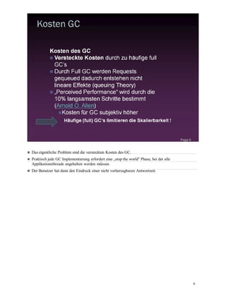 6
Das eigentliche Problem sind die versteckten Kosten des GC.
Praktisch jede GC Implementierung erfordert eine „stop the world“ Phase, bei der alle
Applikationsthreads angehalten werden müssen.
Der Benutzer hat dann den Eindruck einer nicht vorhersagbaren Antwortzeit.
 