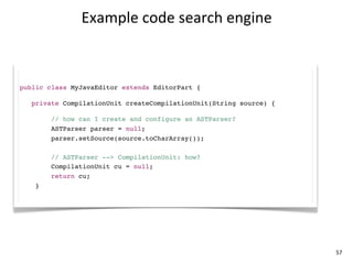 Example	
  code	
  search	
  engine



public class MyJavaEditor extends EditorPart {

   private CompilationUnit createCompilationUnit(String source) {

        // how can I create and configure an ASTParser?
        ASTParser parser = null;
        parser.setSource(source.toCharArray());

        // ASTParser --> CompilationUnit: how?
        CompilationUnit cu = null;
        return cu;
    }




                                                                    57
 