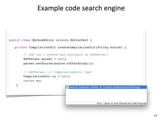 Example	
  code	
  search	
  engine



public class MyJavaEditor extends EditorPart {

   private CompilationUnit createCompilationUnit(String source) {

        // how can I create and configure an ASTParser?
        ASTParser parser = null;
        parser.setSource(source.toCharArray());

        // ASTParser --> CompilationUnit: how?
        CompilationUnit cu = null;
        return cu;
    }




                                                                    57
 