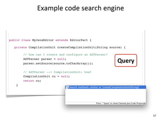 Example	
  code	
  search	
  engine



public class MyJavaEditor extends EditorPart {

   private CompilationUnit createCompilationUnit(String source) {

        // how can I create and configure an ASTParser?
        ASTParser parser = null;
        parser.setSource(source.toCharArray());
                                                            Query
        // ASTParser --> CompilationUnit: how?
        CompilationUnit cu = null;
        return cu;
    }




                                                                    57
 